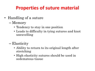 Properties of suture material
• Handling of a suture
– Memory
• Tendency to stay in one position
• Leads to difficulty in tying sutures and knot
unravelling
– Elasticity
• Ability to return to its original length after
stretching
• High elasticity sutures should be used in
oedematous tissue
 