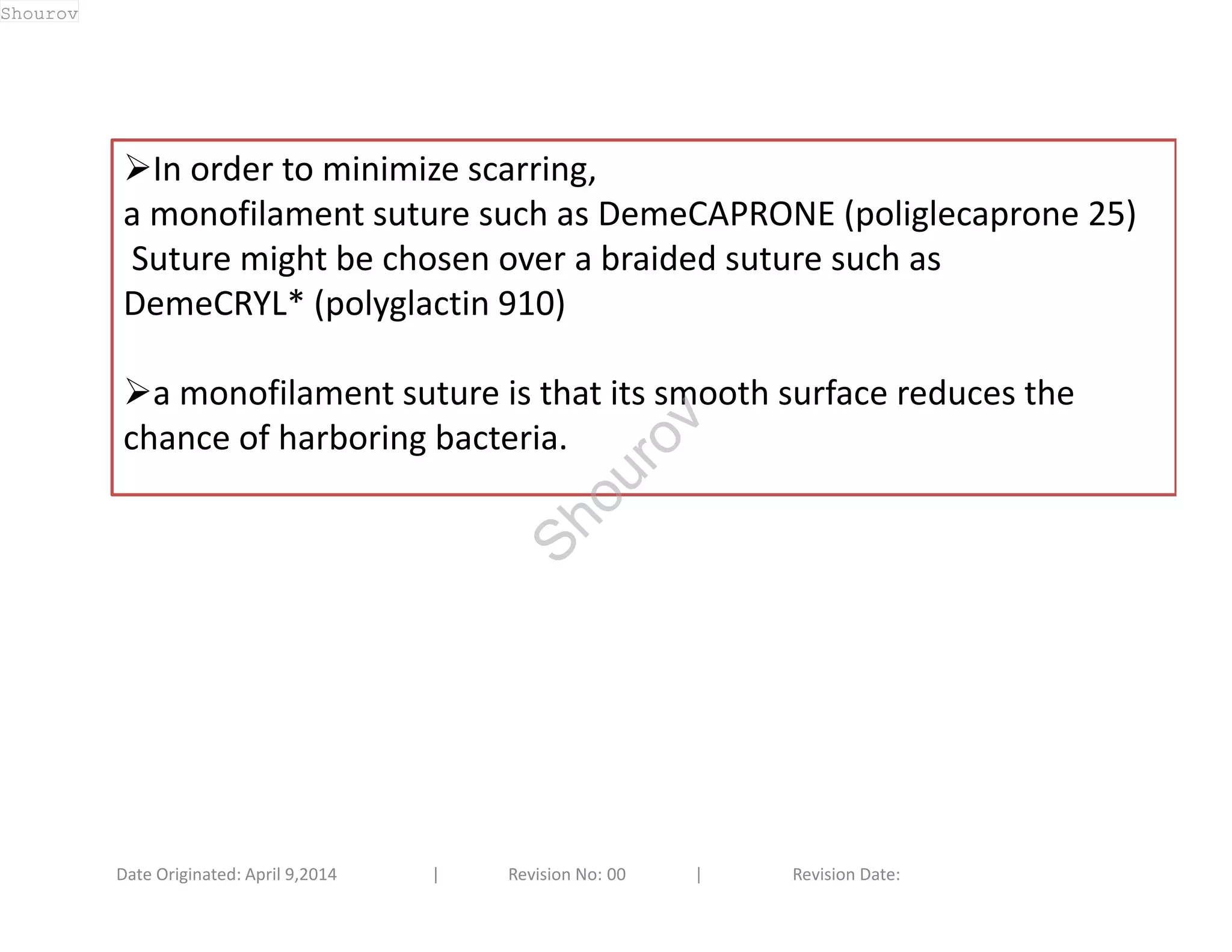 In order to minimize scarring, 
a monofilament suture such as DemeCAPRONE (poliglecaprone 25) 
Suture might be chosen over a braided suture such as 
DemeCRYL* (polyglactin 910) 
a monofilament suture is that its smooth surface reduces the 
chance of harboring bacteria. 
Date Originated: April 9,2014 | Revision No: 00 | Revision Date: 
Shourov 
Shourov 
 