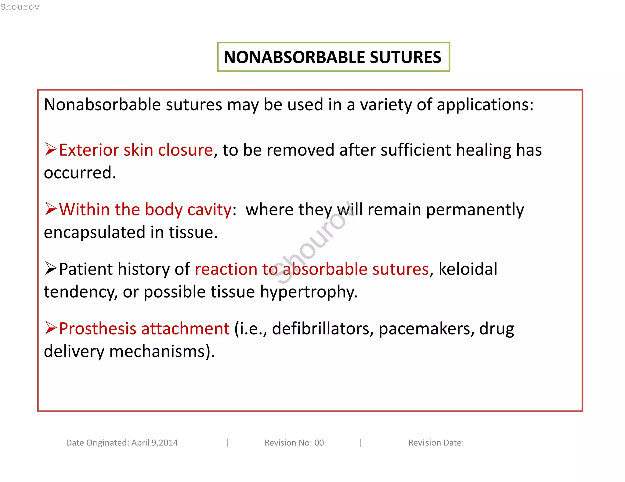 NONABSORBABLE SUTURES 
Nonabsorbable sutures may be used in a variety of applications: 
Exterior skin closure, to be removed after sufficient healing has 
occurred. 
Within the body cavity: where they will remain permanently 
encapsulated in tissue. 
Patient history of reaction to absorbable sutures, keloidal 
tendency, or possible tissue hypertrophy. 
Prosthesis attachment (i.e., defibrillators, pacemakers, drug 
delivery mechanisms). 
Date Originated: April 9,2014 | Revision No: 00 | Revision Date: 
Shourov 
Shourov 
 