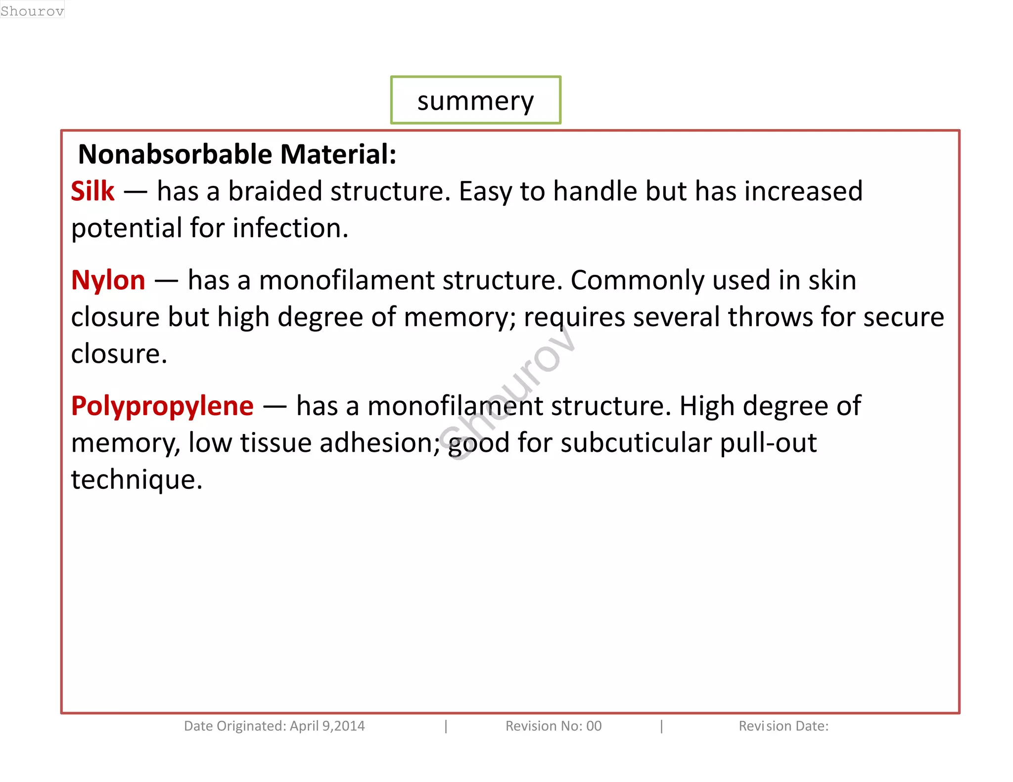 summery 
Nonabsorbable Material: 
Silk — has a braided structure. Easy to handle but has increased 
potential for infection. 
Nylon — has a monofilament structure. Commonly used in skin 
closure but high degree of memory; requires several throws for secure 
closure. 
Polypropylene — has a monofilament structure. High degree of 
memory, low tissue adhesion; good for subcuticular pull-out 
technique. 
Date Originated: April 9,2014 | Revision No: 00 | Revision Date: 
Shourov 
Shourov 
 