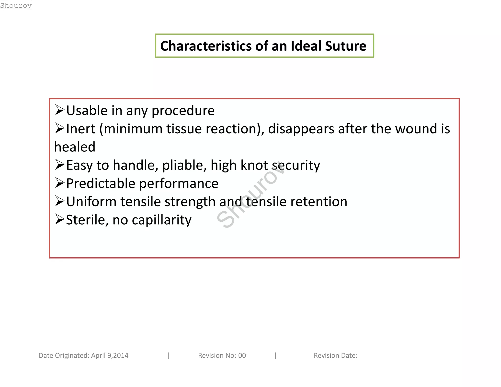 Characteristics of an Ideal Suture 
Usable in any procedure 
Inert (minimum tissue reaction), disappears after the wound is 
healed 
Easy to handle, pliable, high knot security 
Predictable performance 
Uniform tensile strength and tensile retention 
Sterile, no capillarity 
Date Originated: April 9,2014 | Revision No: 00 | Revision Date: 
Shourov 
Shourov 
 