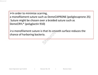 In order to minimize scarring, 
a monofilament suture such as DemeCAPRONE (poliglecaprone 25) 
Suture might be chosen over a braided suture such as 
DemeCRYL* (polyglactin 910) 
a monofilament suture is that its smooth surface reduces the 
chance of harboring bacteria. 
Date Originated: April 9,2014 | Revision No: 00 | Revision Date: 
Shourov 
Shourov 
 