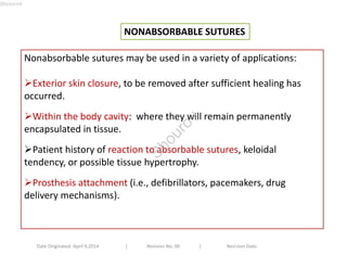 NONABSORBABLE SUTURES 
Nonabsorbable sutures may be used in a variety of applications: 
Exterior skin closure, to be removed after sufficient healing has 
occurred. 
Within the body cavity: where they will remain permanently 
encapsulated in tissue. 
Patient history of reaction to absorbable sutures, keloidal 
tendency, or possible tissue hypertrophy. 
Prosthesis attachment (i.e., defibrillators, pacemakers, drug 
delivery mechanisms). 
Date Originated: April 9,2014 | Revision No: 00 | Revision Date: 
Shourov 
Shourov 
 