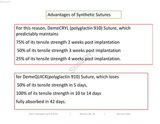 Advantages of Synthetic Sutures 
For this reason, DemeCRYL (polyglactin 910) Suture, which 
predictably maintains 
75% of its tensile strength 2 weeks post implantation 
50% of its tensile strength 3 weeks post implantation 
25% of its tensile strength 4 weeks post implantation. 
for DemeQUICK(polyglactin 910) Suture, which loses 
50% of its tensile strength in 5 days, 
100% of its tensile strength in 10 to 14 days 
fully absorbed in 42 days. 
Date Originated: April 9,2014 | Revision No: 00 | Revision Date: 
Shourov 
Shourov 
 