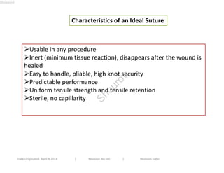 Characteristics of an Ideal Suture 
Usable in any procedure 
Inert (minimum tissue reaction), disappears after the wound is 
healed 
Easy to handle, pliable, high knot security 
Predictable performance 
Uniform tensile strength and tensile retention 
Sterile, no capillarity 
Date Originated: April 9,2014 | Revision No: 00 | Revision Date: 
Shourov 
Shourov 
 