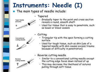 Instruments: Needle (I)
 The main types of needle include:
– Tapered
• Gradually taper to the point and cross-section
reveals a round, smooth shaft
• Used for tissue that is easy to penetrate, such
as bowel or blood vessels
– Cutting
• Triangular tip with the apex forming a cutting
surface
• Used for tough tissue, such as skin (use of a
tapered needle with skin causes excess trauma
because of difficulty in penetration)
– Reverse cutting needle
• Similar to a conventional cutting needle except
the cutting edge faces down instead of up
• This may decrease the likelihood of sutures
pulling through soft tissue
 