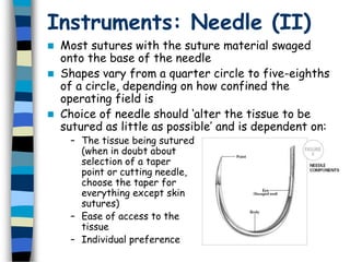 Instruments: Needle (II)
 Most sutures with the suture material swaged
onto the base of the needle
 Shapes vary from a quarter circle to five-eighths
of a circle, depending on how confined the
operating field is
 Choice of needle should ‘alter the tissue to be
sutured as little as possible’ and is dependent on:
– The tissue being sutured
(when in doubt about
selection of a taper
point or cutting needle,
choose the taper for
everything except skin
sutures)
– Ease of access to the
tissue
– Individual preference
 