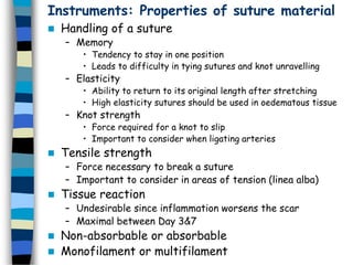 Instruments: Properties of suture material
 Handling of a suture
– Memory
• Tendency to stay in one position
• Leads to difficulty in tying sutures and knot unravelling
– Elasticity
• Ability to return to its original length after stretching
• High elasticity sutures should be used in oedematous tissue
– Knot strength
• Force required for a knot to slip
• Important to consider when ligating arteries
 Tensile strength
– Force necessary to break a suture
– Important to consider in areas of tension (linea alba)
 Tissue reaction
– Undesirable since inflammation worsens the scar
– Maximal between Day 3&7
 Non-absorbable or absorbable
 Monofilament or multifilament
 