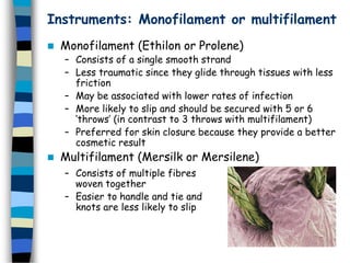 Instruments: Monofilament or multifilament
 Monofilament (Ethilon or Prolene)
– Consists of a single smooth strand
– Less traumatic since they glide through tissues with less
friction
– May be associated with lower rates of infection
– More likely to slip and should be secured with 5 or 6
‘throws’ (in contrast to 3 throws with multifilament)
– Preferred for skin closure because they provide a better
cosmetic result
 Multifilament (Mersilk or Mersilene)
– Consists of multiple fibres
woven together
– Easier to handle and tie and
knots are less likely to slip
 