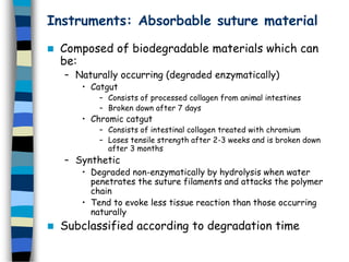 Instruments: Absorbable suture material
 Composed of biodegradable materials which can
be:
– Naturally occurring (degraded enzymatically)
• Catgut
– Consists of processed collagen from animal intestines
– Broken down after 7 days
• Chromic catgut
– Consists of intestinal collagen treated with chromium
– Loses tensile strength after 2-3 weeks and is broken down
after 3 months
– Synthetic
• Degraded non-enzymatically by hydrolysis when water
penetrates the suture filaments and attacks the polymer
chain
• Tend to evoke less tissue reaction than those occurring
naturally
 Subclassified according to degradation time
 