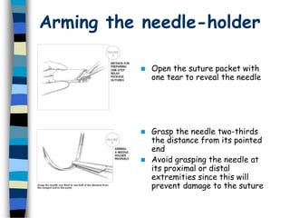 Arming the needle-holder
 Grasp the needle two-thirds
the distance from its pointed
end
 Avoid grasping the needle at
its proximal or distal
extremities since this will
prevent damage to the suture
 Open the suture packet with
one tear to reveal the needle
 
