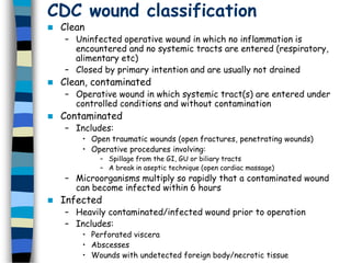 CDC wound classification
 Clean
– Uninfected operative wound in which no inflammation is
encountered and no systemic tracts are entered (respiratory,
alimentary etc)
– Closed by primary intention and are usually not drained
 Clean, contaminated
– Operative wound in which systemic tract(s) are entered under
controlled conditions and without contamination
 Contaminated
– Includes:
• Open traumatic wounds (open fractures, penetrating wounds)
• Operative procedures involving:
– Spillage from the GI, GU or biliary tracts
– A break in aseptic technique (open cardiac massage)
– Microorganisms multiply so rapidly that a contaminated wound
can become infected within 6 hours
 Infected
– Heavily contaminated/infected wound prior to operation
– Includes:
• Perforated viscera
• Abscesses
• Wounds with undetected foreign body/necrotic tissue
 