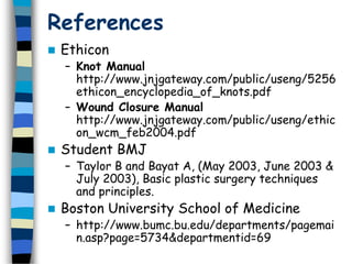 References
 Ethicon
– Knot Manual
http://www.jnjgateway.com/public/useng/5256
ethicon_encyclopedia_of_knots.pdf
– Wound Closure Manual
http://www.jnjgateway.com/public/useng/ethic
on_wcm_feb2004.pdf
 Student BMJ
– Taylor B and Bayat A, (May 2003, June 2003 &
July 2003), Basic plastic surgery techniques
and principles.
 Boston University School of Medicine
– http://www.bumc.bu.edu/departments/pagemai
n.asp?page=5734&departmentid=69
 