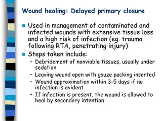Wound healing: Delayed primary closure
 Used in management of contaminated and
infected wounds with extensive tissue loss
and a high risk of infection (eg. trauma
following RTA, penetrating injury)
 Steps taken include:
– Debridement of nonviable tissues, usually under
sedation
– Leaving wound open with gauze packing inserted
– Wound approximation within 3-5 days if no
infection is evident
– If infection is present, the wound is allowed to
heal by secondary intention
 