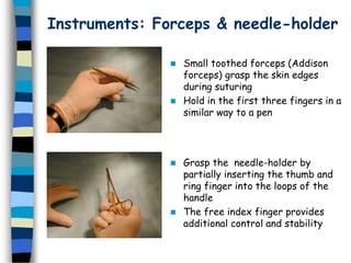 Instruments: Forceps & needle-holder
 Small toothed forceps (Addison
forceps) grasp the skin edges
during suturing
 Hold in the first three fingers in a
similar way to a pen
 Grasp the needle-holder by
partially inserting the thumb and
ring finger into the loops of the
handle
 The free index finger provides
additional control and stability
 