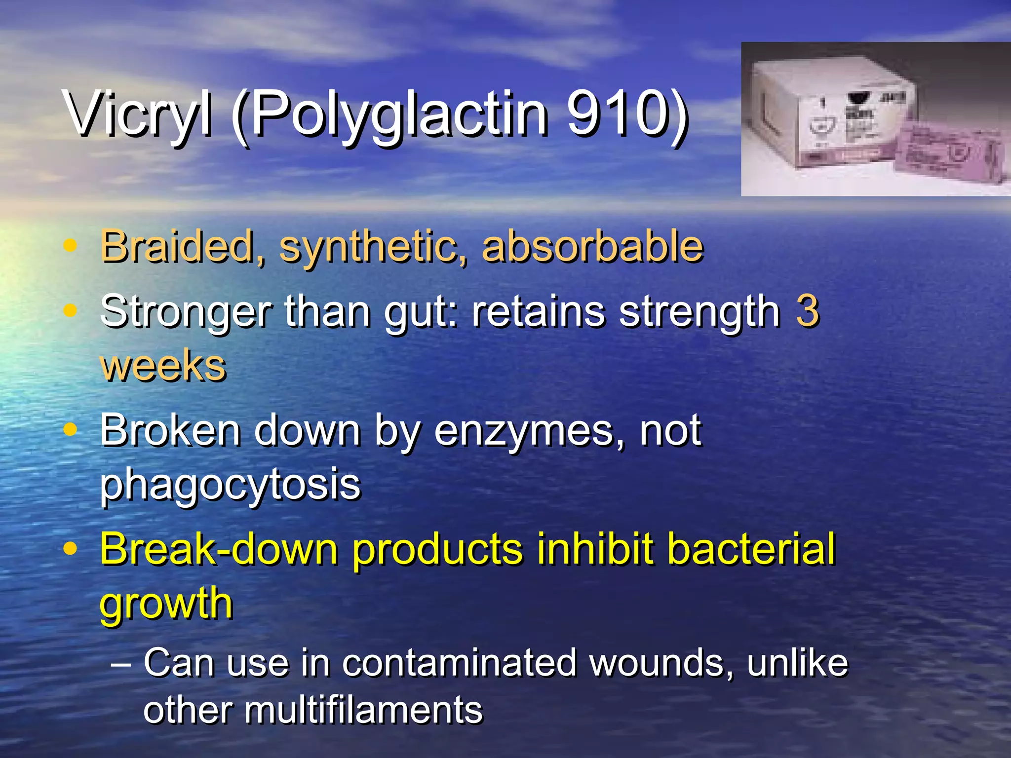 Vicryl (Polyglactin 910)Vicryl (Polyglactin 910)
• Braided, synthetic, absorbableBraided, synthetic, absorbable
• Stronger than gut: retains strengthStronger than gut: retains strength 33
weeksweeks
• Broken down by enzymes, notBroken down by enzymes, not
phagocytosisphagocytosis
• Break-down products inhibit bacterialBreak-down products inhibit bacterial
growthgrowth
– Can use in contaminated wounds, unlikeCan use in contaminated wounds, unlike
other multifilamentsother multifilaments
 