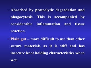 – Absorbed by proteolytic degradation and 
phagocytosis. This is accompanied by 
considerable inflammation and tissue 
reaction. 
– Plain gut – more difficult to use than other 
suture materials as it is stiff and has 
insecure knot holding characteristics when 
wet. 
 