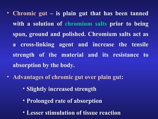 • Chromic gut – is plain gut that has been tanned 
with a solution of chromium salts prior to being 
spun, ground and polished. Chromium salts act as 
a cross-linking agent and increase the tensile 
strength of the material and its resistance to 
absorption by the body. 
• Advantages of chromic gut over plain gut: 
• Slightly increased strength 
• Prolonged rate of absorption 
• Lesser stimulation of tissue reaction 
 