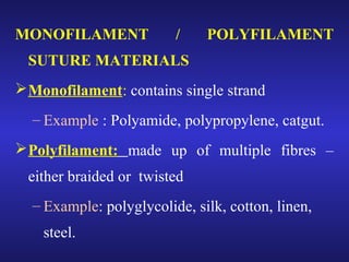 MONOFILAMENT / POLYFILAMENT 
SUTURE MATERIALS 
Monofilament: contains single strand 
– Example : Polyamide, polypropylene, catgut. 
Polyfilament: made up of multiple fibres – 
either braided or twisted 
– Example: polyglycolide, silk, cotton, linen, 
steel. 
 