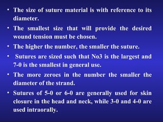 • The size of suture material is with reference to its 
diameter. 
• The smallest size that will provide the desired 
wound tension must be chosen. 
• The higher the number, the smaller the suture. 
• Sutures are sized such that No3 is the largest and 
7-0 is the smallest in general use. 
• The more zeroes in the number the smaller the 
diameter of the strand. 
• Sutures of 5-0 or 6-0 are generally used for skin 
closure in the head and neck, while 3-0 and 4-0 are 
used intraorally. 
 