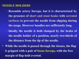 NEEDLE HOLDERS 
– Resemble artery forceps, but it is characterized by 
the presence of short and stout beaks with serrated 
surfaces to prevent the needle from slipping during 
the usage. However handles are sufficiently long. 
– Ideally the needle is held clamped by the beaks of 
the needle holder of a position, nearly two-thirds of 
the distance from the tip of the needle. 
• While the needle is passed through the tissues, the flap 
is gripped with a pair of tissue forceps, with the free 
margin of flap held everted. 
 
