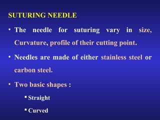 SUTURING NEEDLE 
• The needle for suturing vary in size, 
Curvature, profile of their cutting point. 
• Needles are made of either stainless steel or 
carbon steel. 
• Two basic shapes : 
 Straight 
 Curved 
 