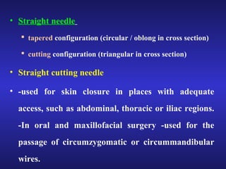 • Straight needle 
 tapered configuration (circular / oblong in cross section) 
 cutting configuration (triangular in cross section) 
• Straight cutting needle 
• -used for skin closure in places with adequate 
access, such as abdominal, thoracic or iliac regions. 
-In oral and maxillofacial surgery -used for the 
passage of circumzygomatic or circummandibular 
wires. 
 