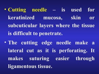 • Cutting needle – is used for 
keratinized mucosa, skin or 
subcuticular layers where the tissue 
is difficult to penetrate. 
• The cutting edge needle make a 
lateral cut as it is perforating. It 
makes suturing easier through 
ligamentous tissue. 
 