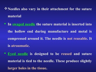 Needles also vary in their attachment for the suture 
material 
 In swaged needle the suture material is inserted into 
the hollow end during manufacture and metal is 
compressed around it. The needle is not reusable. It 
is atraumatic. 
 Eyed needle is designed to be reused and suture 
material is tied to the needle. These produce slightly 
larger holes in the tissue. 
 