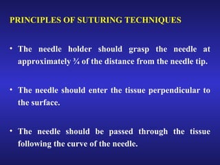 PRINCIPLES OF SUTURING TECHNIQUES 
• The needle holder should grasp the needle at 
approximately ¾ of the distance from the needle tip. 
• The needle should enter the tissue perpendicular to 
the surface. 
• The needle should be passed through the tissue 
following the curve of the needle. 
 