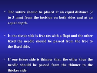 • The suture should be placed at an equal distance (2 
to 3 mm) from the incision on both sides and at an 
equal depth. 
• It one tissue side is free (as with a flap) and the other 
fixed the needle should be passed from the free to 
the fixed side. 
• If one tissue side is thinner than the other then the 
needle should be passed from the thinner to the 
thicker side. 
 