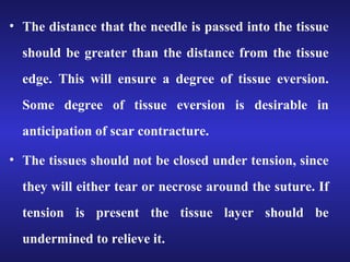 • The distance that the needle is passed into the tissue 
should be greater than the distance from the tissue 
edge. This will ensure a degree of tissue eversion. 
Some degree of tissue eversion is desirable in 
anticipation of scar contracture. 
• The tissues should not be closed under tension, since 
they will either tear or necrose around the suture. If 
tension is present the tissue layer should be 
undermined to relieve it. 
 