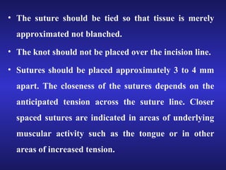 • The suture should be tied so that tissue is merely 
approximated not blanched. 
• The knot should not be placed over the incision line. 
• Sutures should be placed approximately 3 to 4 mm 
apart. The closeness of the sutures depends on the 
anticipated tension across the suture line. Closer 
spaced sutures are indicated in areas of underlying 
muscular activity such as the tongue or in other 
areas of increased tension. 
 