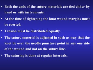 • Both the ends of the suture materials are tied either by 
hand or with instruments. 
• At the time of tightening the knot wound margins must 
be everted. 
• Tension must be distributed equally. 
• The suture material is adjusted in such as way that the 
knot lie over the needle puncture point in any one side 
of the wound and not on the suture line. 
• The suturing is done at regular intervals. 
 