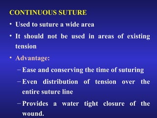 CONTINUOUS SUTURE 
• Used to suture a wide area 
• It should not be used in areas of existing 
tension 
• Advantage: 
– Ease and conserving the time of suturing 
– Even distribution of tension over the 
entire suture line 
– Provides a water tight closure of the 
wound. 
 