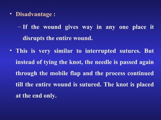 • Disadvantage : 
– If the wound gives way in any one place it 
disrupts the entire wound. 
• This is very similar to interrupted sutures. But 
instead of tying the knot, the needle is passed again 
through the mobile flap and the process continued 
till the entire wound is sutured. The knot is placed 
at the end only. 
 