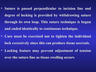 • Suture is passed perpendicular to incision line and 
degree of locking is provided by withdrawing suture 
through its own loop. This suture technique is begun 
and ended identically to continuous technique. 
• Care must be exercised not to tighten the individual 
lock excessively since this can produce tissue necrosis. 
• Locking feature may prevent adjustment of tension 
over the suture line as tissue swelling occurs 
 