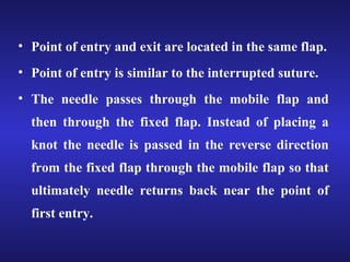 • Point of entry and exit are located in the same flap. 
• Point of entry is similar to the interrupted suture. 
• The needle passes through the mobile flap and 
then through the fixed flap. Instead of placing a 
knot the needle is passed in the reverse direction 
from the fixed flap through the mobile flap so that 
ultimately needle returns back near the point of 
first entry. 
 