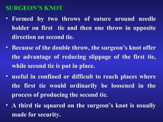 SURGEON’S KNOT 
• Formed by two throws of suture around needle 
holder on first tie and then one throw in opposite 
direction on second tie. 
• Because of the double throw, the surgeon’s knot offer 
the advantage of reducing slippage of the first tie, 
while second tie is put in place. 
• useful in confined or difficult to reach places where 
the first tie would ordinarily be loosened in the 
process of producing the second tie. 
• A third tie squared on the surgeon’s knot is usually 
made for security. 
 