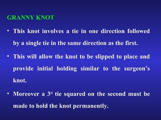 GRANNY KNOT 
• This knot involves a tie in one direction followed 
by a single tie in the same direction as the first. 
• This will allow the knot to be slipped to place and 
provide initial holding similar to the surgeon’s 
knot. 
• Moreover a 3rd tie squared on the second must be 
made to hold the knot permanently. 
 