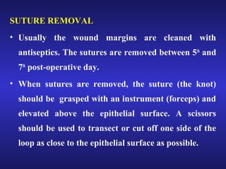 SUTURE REMOVAL 
• Usually the wound margins are cleaned with 
antiseptics. The sutures are removed between 5th and 
7th post-operative day. 
• When sutures are removed, the suture (the knot) 
should be grasped with an instrument (forceps) and 
elevated above the epithelial surface. A scissors 
should be used to transect or cut off one side of the 
loop as close to the epithelial surface as possible. 
 