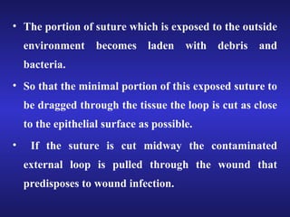 • The portion of suture which is exposed to the outside 
environment becomes laden with debris and 
bacteria. 
• So that the minimal portion of this exposed suture to 
be dragged through the tissue the loop is cut as close 
to the epithelial surface as possible. 
• If the suture is cut midway the contaminated 
external loop is pulled through the wound that 
predisposes to wound infection. 
 