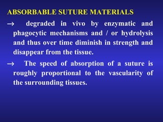 ABSORBABLE SUTURE MATERIALS 
® degraded in vivo by enzymatic and 
phagocytic mechanisms and / or hydrolysis 
and thus over time diminish in strength and 
disappear from the tissue. 
® The speed of absorption of a suture is 
roughly proportional to the vascularity of 
the surrounding tissues. 
 