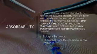 ABSORBABILITY
• Suture materials may be absorbable or
non-absorbable.This property must be taken
into consideration when choosing suture
materials for specific wound closures. Oral
mucosa & Deep sturcture need to be
absorbable suture materials but vascular
anastomoses need non-absorbable suture
materials.
 Biological Behaviour:
• It depends upon the constituent of raw
materials.
 