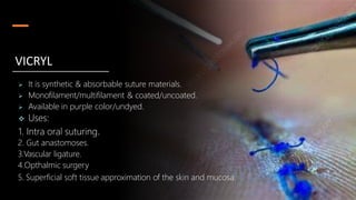  It is synthetic & absorbable suture materials.
 Monofilament/multifilament & coated/uncoated.
 Available in purple color/undyed.
 Uses:
1. Intra oral suturing.
2. Gut anastomoses.
3.Vascular ligature.
4.Opthalmic surgery
5. Superficial soft tissue approximation of the skin and mucosa.
VICRYL
 