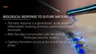  The early response is a generalized acute aseptic
inflammation involving primarily polymorphonuclear
leucocytes.
 After few days mononuclear cells fibroblast &
histiocytes become evident.
 Capillary formation occurs at the end of this initial
phase.
BIOLOGICAL RESPONSE TO SUTURE MATERIALS
 