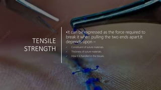 TENSILE
STRENGTH
•It can be expressed as the force required to
break it when pulling the two ends apart.It
depends upon –
 Constituent of suture materials.
 Thickness of suture materials.
 How it is handled in the tissues.
 