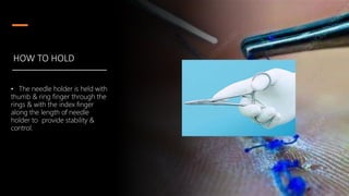 HOW TO HOLD
• The needle holder is held with
thumb & ring finger through the
rings & with the index finger
along the length of needle
holder to provide stability &
control.
 