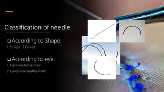  According to Shape:
1. Straight 2.Curved
 According to eye:
1. Eyed needle/Traumatic
2. Eyeless needle/Atraumatic
Classification of needle
 
