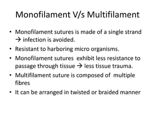Monofilament V/s Multifilament
• Monofilament sutures is made of a single strand
 infection is avoided.
• Resistant to harboring micro organisms.
• Monofilament sutures exhibit less resistance to
passage through tissue  less tissue trauma.
• Multifilament suture is composed of multiple
fibres
• It can be arranged in twisted or braided manner
 